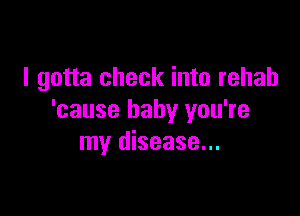 I gotta check into rehab

'cause baby you're
my disease...