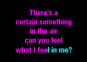 There's a
certain something

in the air
can you feel

what I feel in me?