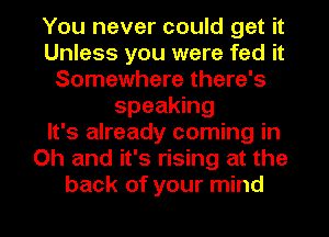 You never could get it
Unless you were fed it
Somewhere there's
speaking
It's already coming in
Oh and it's rising at the
back of your mind