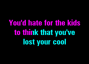 You'd hate for the kids

to think that you've
lost your cool