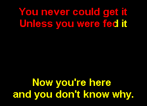 You never could get it
Unless you were fed it

Now you're here
and you don't know why.