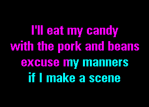 I'll eat my candy
with the pork and beans
excuse my manners
if I make a scene