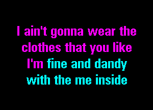 I ain't gonna wear the
clothes that you like
I'm fine and dandy
with the me inside

g