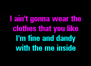 I ain't gonna wear the
clothes that you like
I'm fine and dandy
with the me inside

g