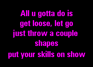 All u gotta do is
get loose, let go

just throw a couple
shapes

put your skills on show