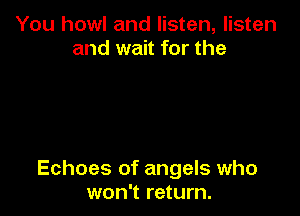 You howl and listen, listen
and wait for the

Echoes of angels who
won't return.