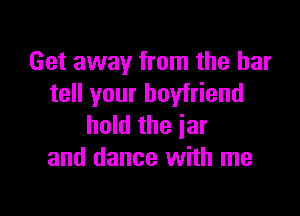 Get away from the bar
tell your boyfriend

hold the jar
and dance with me