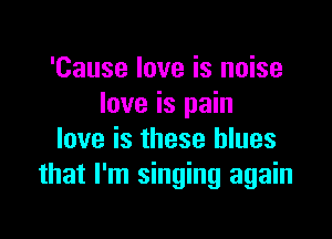'Cause love is noise
love is pain

love is these blues
that I'm singing again