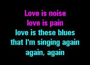 Love is noise
love is pain
love is these blues

that I'm singing again
again, again