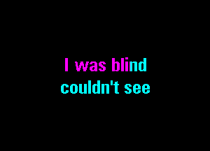 I was blind

couldn't see