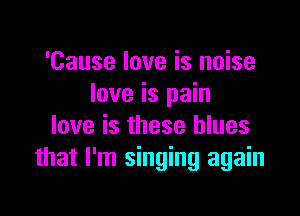 'Cause love is noise
love is pain

love is these blues
that I'm singing again