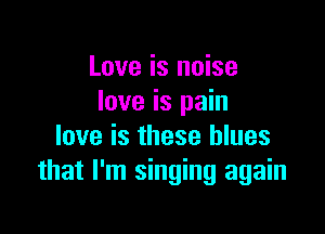 Love is noise
love is pain

love is these blues
that I'm singing again