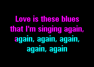 Love is these blues
that I'm singing again.
again, again, again.
again, again