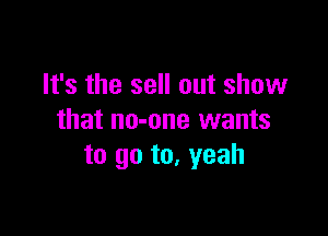 It's the sell out show

that no-one wants
to go to. yeah