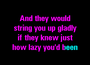 And they would
string you up gladly

if they knew just
how lazy you'd been