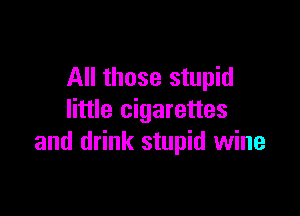 All those stupid

little cigarettes
and drink stupid wine