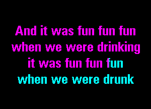 And it was fun fun fun
when we were drinking
it was fun fun fun
when we were drunk
