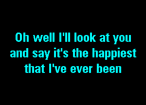 Oh well I'll look at you

and say it's the happiest
that I've ever been