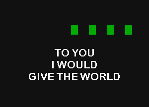 TO YOU

IWOULD
GIVE THEWORLD