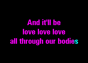 And it'll be

lovelovelove
all through our bodies