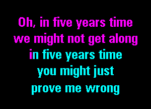 on, in five years time
we might not get along
in five years time
you might iust
prove me wrong