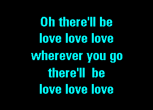 0h there'll be
Iovelovelove

wherever you go

there'll he
love love love