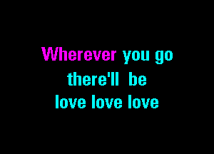 Wherever you go

there'll he
love love love