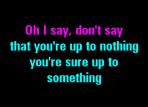 Oh I say. don't say
that you're up to nothing

you're sure up to
something