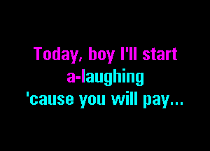 Today, boy I'll start

a-laughing
'cause you will pay...