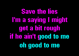 Save the lies
I'm a saying I might

get a bit rough
if he ain't good to me

oh good to me