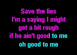 Save the lies
I'm a saying I might

get a bit rough
if he ain't good to me

oh good to me