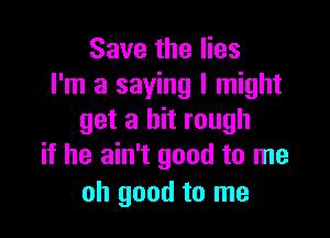 Save the lies
I'm a saying I might

get a bit rough
if he ain't good to me

oh good to me