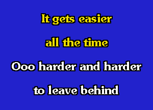 It gets easier

all the time

000 harder and harder

to leave behind