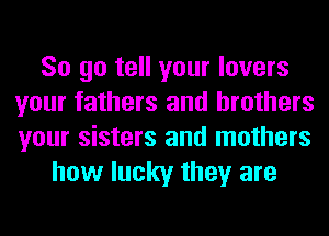 So go tell your lovers
your fathers and brothers
your sisters and mothers

how lucky they are
