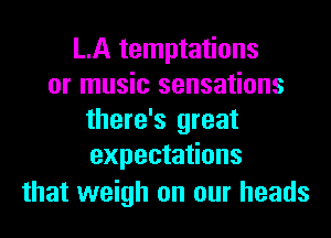 LA temptations
or music sensations
there's great
expectations

that weigh on our heads