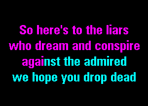 So here's to the liars
who dream and conspire
against the admired
we hope you drop dead