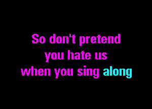 So don't pretend

you hate us
when you sing along