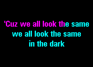 'Cuz we all look the same

we all look the same
in the dark