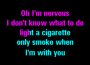 Oh I'm nervous
I don't know what to do

light a cigarette
only smoke when

I'm with you