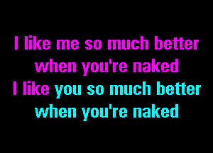 I like me so much better
when you're naked

I like you so much better
when you're naked