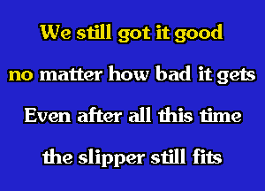 We still got it good
no matter how bad it gets
Even after all this time

the slipper still fits