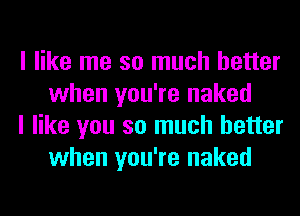 I like me so much better
when you're naked

I like you so much better
when you're naked