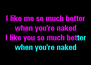 I like me so much better
when you're naked

I like you so much better
when you're naked