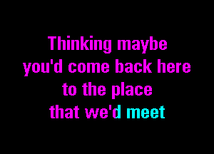 Thinking maybe
you'd come back here

to the place
that we'd meet