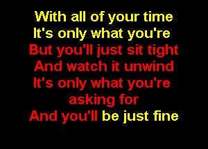 With all of your time
It's only what you're
But you'll just sit tight
And watch it unwind
It's only what you're
asking for
And you'll be just fine