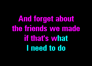 And forget about
the friends we made

if that's what
I need to do