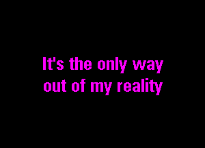 It's the only way

out of my reality