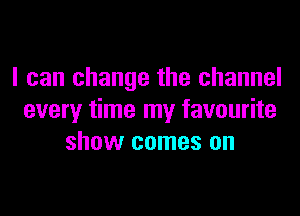 I can change the channel
every time my favourite
show comes on