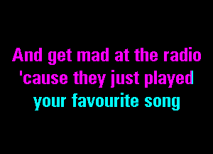 And get mad at the radio

'cause they just played
your favourite song