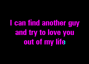 I can find another guy

and try to love you
out of my life